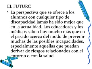 EL FUTURO
• La perspectiva que se ofrece a los
alumnos con cualquier tipo de
discapacidad jamás ha sido mejor que
en la actualidad. Los educadores y los
médicos saben hoy mucho más que en
el pasado acerca del modo de prevenir
muchas de las posibles incapacidades,
especialmente aquellas que puedan
derivar de riesgos relacionados con el
entorno o con la salud.
 