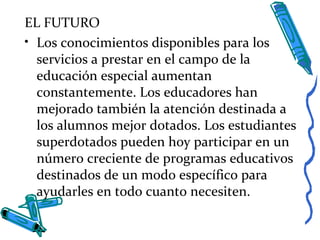 EL FUTURO
• Los conocimientos disponibles para los
servicios a prestar en el campo de la
educación especial aumentan
constantemente. Los educadores han
mejorado también la atención destinada a
los alumnos mejor dotados. Los estudiantes
superdotados pueden hoy participar en un
número creciente de programas educativos
destinados de un modo específico para
ayudarles en todo cuanto necesiten.
 