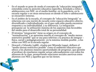 • En el mundo se pone de moda el concepto de “educación integrada”
entendida como la atención educativa especifica, brindado a niños y
adolescentes con NEE en el medio familiar, en la guardería, en la
escuela regular o en otras estructuras en donde el niño o adolescente
se encuentre inmerso.
• En el ámbito de la escuela, el concepto de “educación Integrada” se
relaciona con una noción de escuela como espacio educativo abierto,
diversificado e individualizado, en el que cada niño pueda encontrar
respuesta a su individualidad, a su diferencia. La integración
presupone así la utilización máxima de los aspectos más favorables
del medio para el desarrollo total de su personalidad.
• El término “integración” tiene su origen en el concepto de
“normalización” y se aproxima mucho al concepto de “medio menos
restrictivo posible” que se usa para referirse a la practica de integrar –
física, social y pedagógicamente- en la máxima medida posible , a los
niños con NEE en la escuela regular.
• Heward y Orlansky (1988), citados por Miranda (1999), definen el
“medio menos restrictivo posible” como el ambiente educativo que
ofrece a los alumnos mejores oportunidades de progresar, que permite
al profesor de enseñanza regular actuar adecuadamente con todos los
alumnos de la clase, promoviendo relaciones sociales asertivas entre
alumnos con NEE y aquellos que no las tienen.
 
