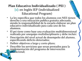 Plan Educativo Individualizado ( PEI )
[1]: en Inglés IEP (individualized
Educational Program)
• La ley especifica que todos los alumnos con NEE tienen
derecho a una educación publica gratuita adecuada,
siendo la responsabilidad de la escuela elaborar un plan
educativo individualizado para cada uno de los
alumnos.
• El pei tiene como base una evaluación multidimensional
realizada por unequipo multidisciplinario y debe incluir:
• Descripción del nivel actual de desempeño del alumno,
especificando deficits detectados;
• Definir objetivos a largo y corto plazo;
• Describir los servicioss que seran prestados para la
implementación del programa de intervención
educacional;
 
