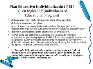 Plan Educativo Individualizado ( PEI )
[1]: en Inglés IEP (individualized
Educational Program)
• determinar el nivel de integración en la clase regular;
• definir la duración del plan;
• seleccionar criterios objetivos de evaluación que permitan
determinar el grado de consecución de los objetivos específicos; y
• definir el cronograma para el proceso de evaluación.
• El PEI debe ser elaborado, aprobado o revalidado mínimo
anualmente, por un equipo multidisciplinar con la participación de
los padres. La ley consagra que los padres tienen el derecho y el
deber de intervenir en la educación de sus hijos y les da la facultad
de aprobar o pedir la reevaluación del PEI.
•
[1] La sigla PEI esta siendo usada comúnmente en todo el
mundo para designar Plan educativo individualizado, en
Colombia esta misma sigla esta siendo usada para designar
Proyecto Educativo Institucional.
 