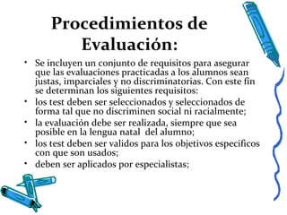 Procedimientos de
Evaluación:
• Se incluyen un conjunto de requisitos para asegurar
que las evaluaciones practicadas a los alumnos sean
justas, imparciales y no discriminatorias. Con este fín
se determinan los siguientes requisitos:
• los test deben ser seleccionados y seleccionados de
forma tal que no discriminen social ni racialmente;
• la evaluación debe ser realizada, siempre que sea
posible en la lengua natal del alumno;
• los test deben ser validos para los objetivos especificos
con que son usados;
• deben ser aplicados por especialistas;
 