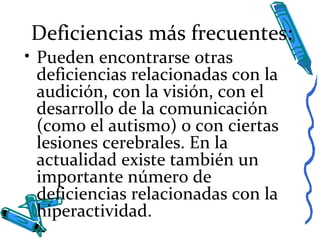 Deficiencias más frecuentes:
• Pueden encontrarse otras
deficiencias relacionadas con la
audición, con la visión, con el
desarrollo de la comunicación
(como el autismo) o con ciertas
lesiones cerebrales. En la
actualidad existe también un
importante número de
deficiencias relacionadas con la
hiperactividad.
 