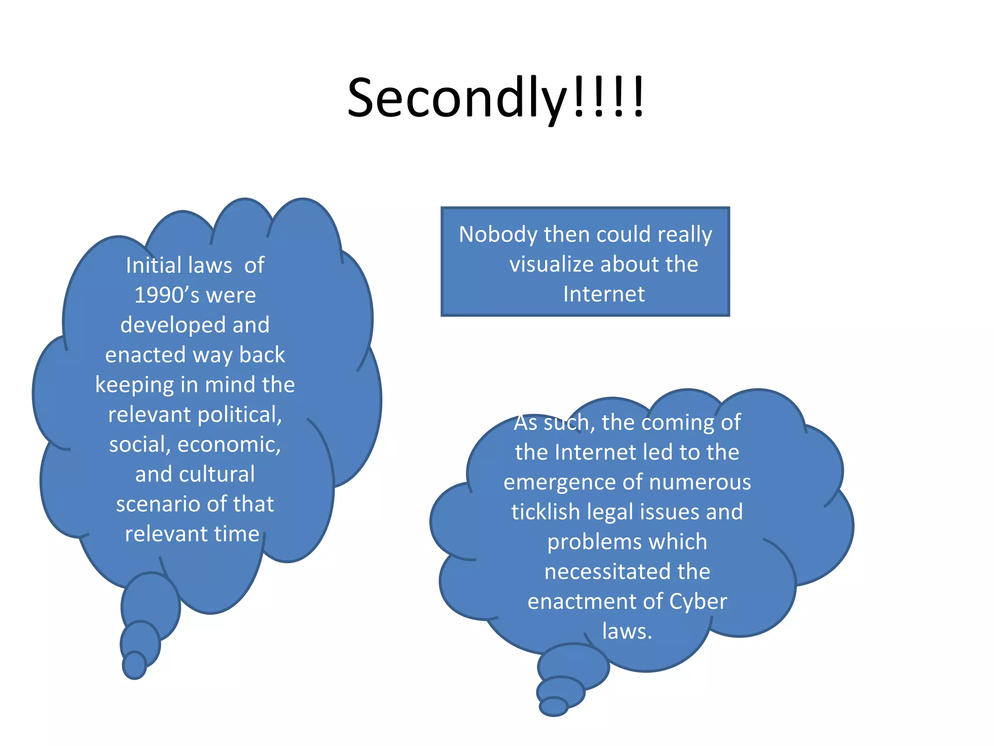 Secondly!!!! Nobody then could really visualize about the Internet Initial laws  of 1990’s were developed and enacted way back keeping in mind the relevant political, social, economic, and cultural scenario of that relevant time  As such, the coming of the Internet led to the emergence of numerous ticklish legal issues and problems which necessitated the enactment of Cyber laws. 