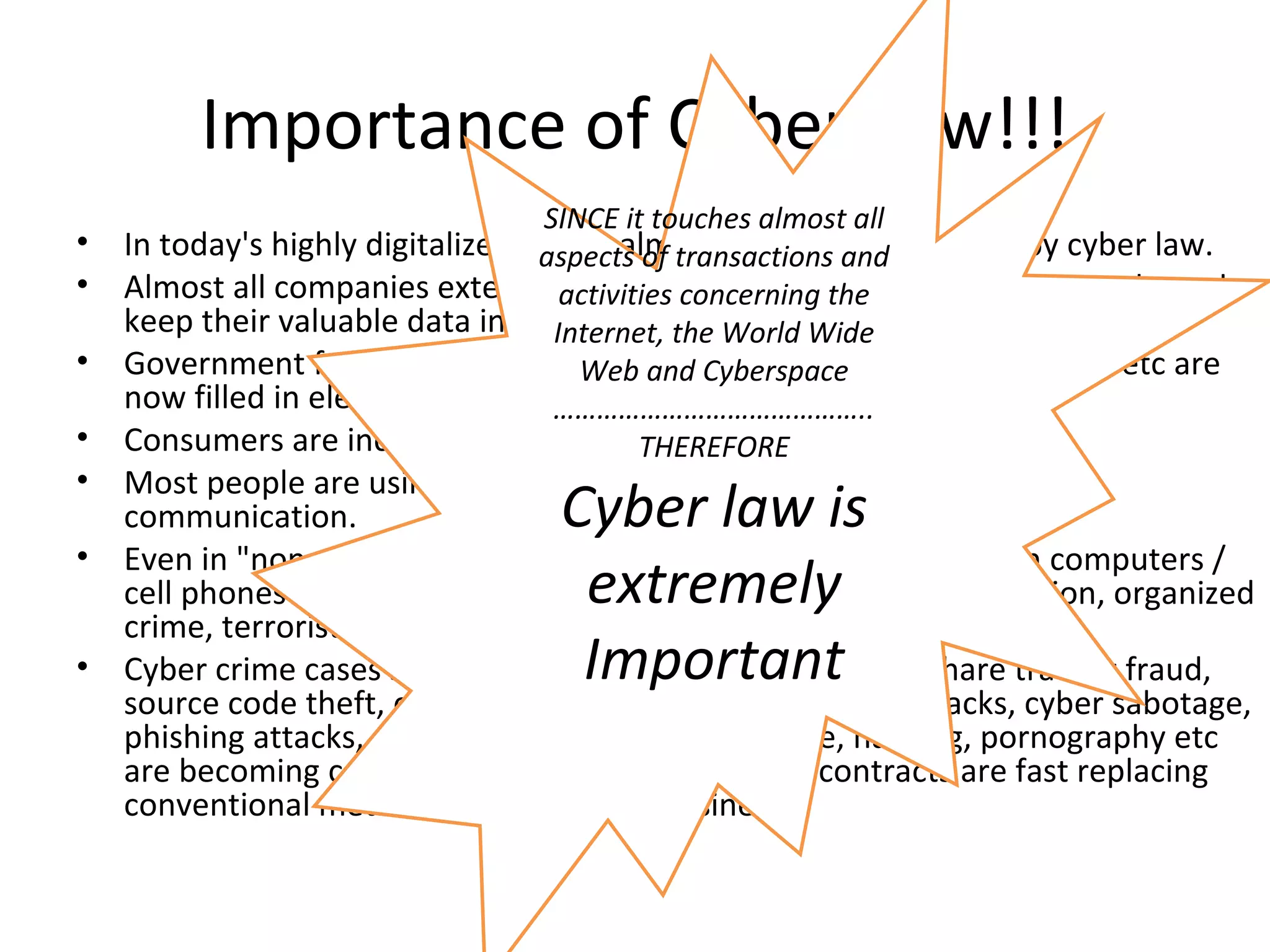 Importance of Cyber Law!!! In today's highly digitalized world, almost everyone is affected by cyber law. Almost all companies extensively depend upon their computer networks and keep their valuable data in electronic form. Government forms including income tax returns, company law forms etc are now filled in electronic form. Consumers are increasingly using credit cards for shopping. Most people are using email, cell phones and SMS messages for communication. Even in &quot;non-cyber crime&quot; cases, important evidence is found in computers / cell phones e.g. in cases of divorce, murder, kidnapping, tax evasion, organized crime, terrorist operations, counterfeit currency etc. Cyber crime cases such as online banking frauds, online share trading fraud, source code theft, credit card fraud, tax evasion, virus attacks, cyber sabotage, phishing attacks, email hijacking, denial of service, hacking, pornography etc are becoming common. Digital signatures and e-contracts are fast replacing conventional methods of transacting business. SINCE it touches almost all aspects of transactions and activities concerning the Internet, the World Wide Web and Cyberspace …………………………………….. THEREFORE Cyber law is extremely Important 