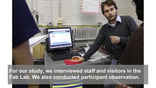 For our study, we interviewed staff and visitors in the
Fab Lab. We also conducted participant observation.
 
