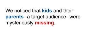 We noticed that kids and their
parents--a target audience--were
mysteriously missing.
 