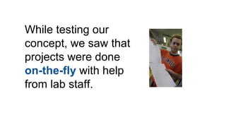 While testing our
concept, we saw that
projects were done
on-the-fly with help
from lab staff.
 