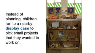 Instead of
planning, children
ran to a nearby
display case to
pick small projects
that they wanted to
work on.
 