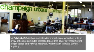 “A Fab Lab (fabrication laboratory) is a small-scale workshop with an
array of flexible computer controlled tools that cover several different
length scales and various materials, with the aim to make ‘almost
anything’.”
 