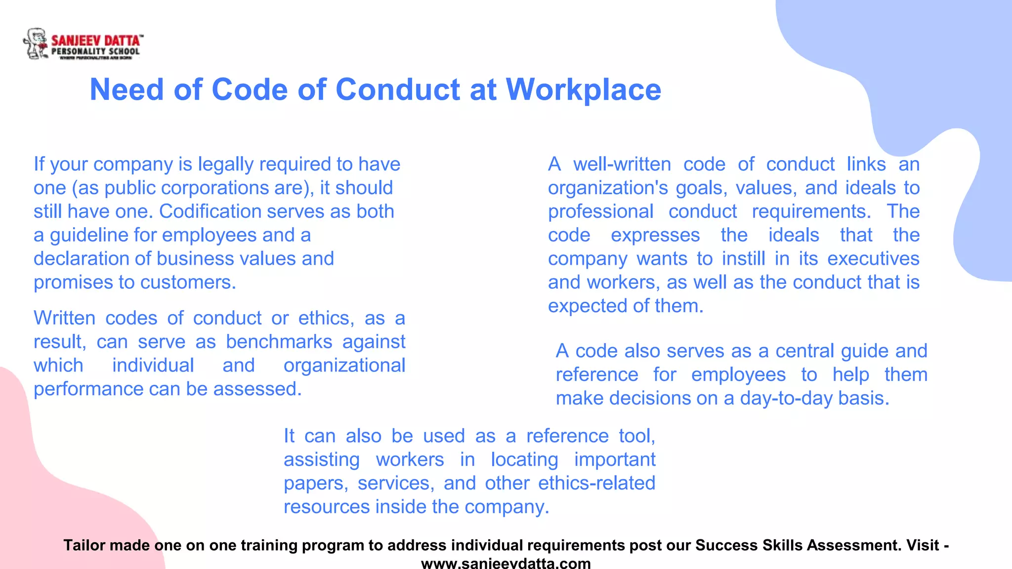 Need of Code of Conduct at Workplace
If your company is legally required to have
one (as public corporations are), it should
still have one. Codification serves as both
a guideline for employees and a
declaration of business values and
promises to customers.
A well-written code of conduct links an
organization's goals, values, and ideals to
professional conduct requirements. The
code expresses the ideals that the
company wants to instill in its executives
and workers, as well as the conduct that is
expected of them.
Written codes of conduct or ethics, as a
result, can serve as benchmarks against
which individual and organizational
performance can be assessed.
A code also serves as a central guide and
reference for employees to help them
make decisions on a day-to-day basis.
It can also be used as a reference tool,
assisting workers in locating important
papers, services, and other ethics-related
resources inside the company.
Tailor made one on one training program to address individual requirements post our Success Skills Assessment. Visit -
www.sanjeevdatta.com
 
