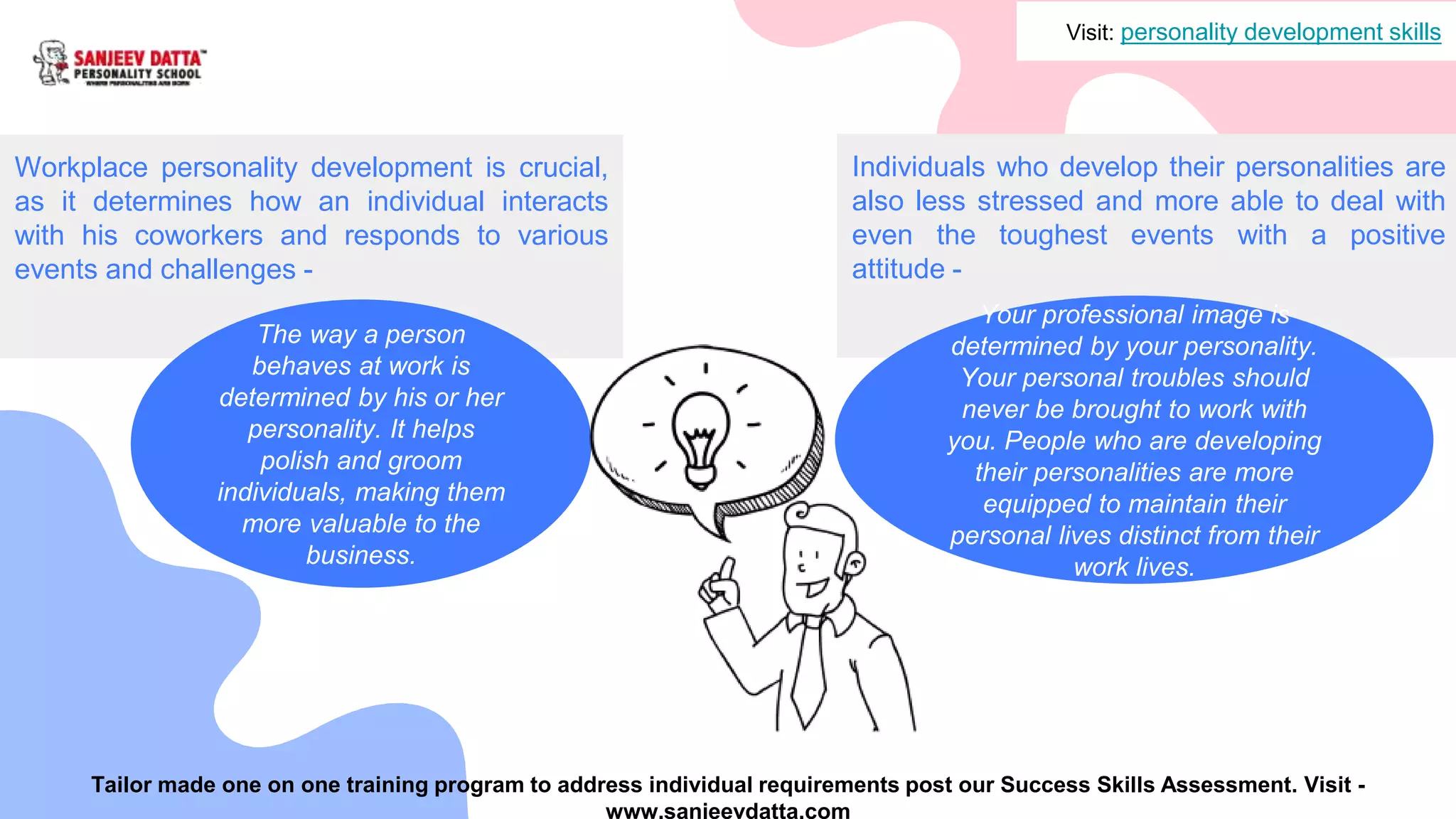 Workplace personality development is crucial,
as it determines how an individual interacts
with his coworkers and responds to various
events and challenges -
The way a person
behaves at work is
determined by his or her
personality. It helps
polish and groom
individuals, making them
more valuable to the
business.
Individuals who develop their personalities are
also less stressed and more able to deal with
even the toughest events with a positive
attitude -
Your professional image is
determined by your personality.
Your personal troubles should
never be brought to work with
you. People who are developing
their personalities are more
equipped to maintain their
personal lives distinct from their
work lives.
Visit: personality development skills
Tailor made one on one training program to address individual requirements post our Success Skills Assessment. Visit -
www.sanjeevdatta.com
 
