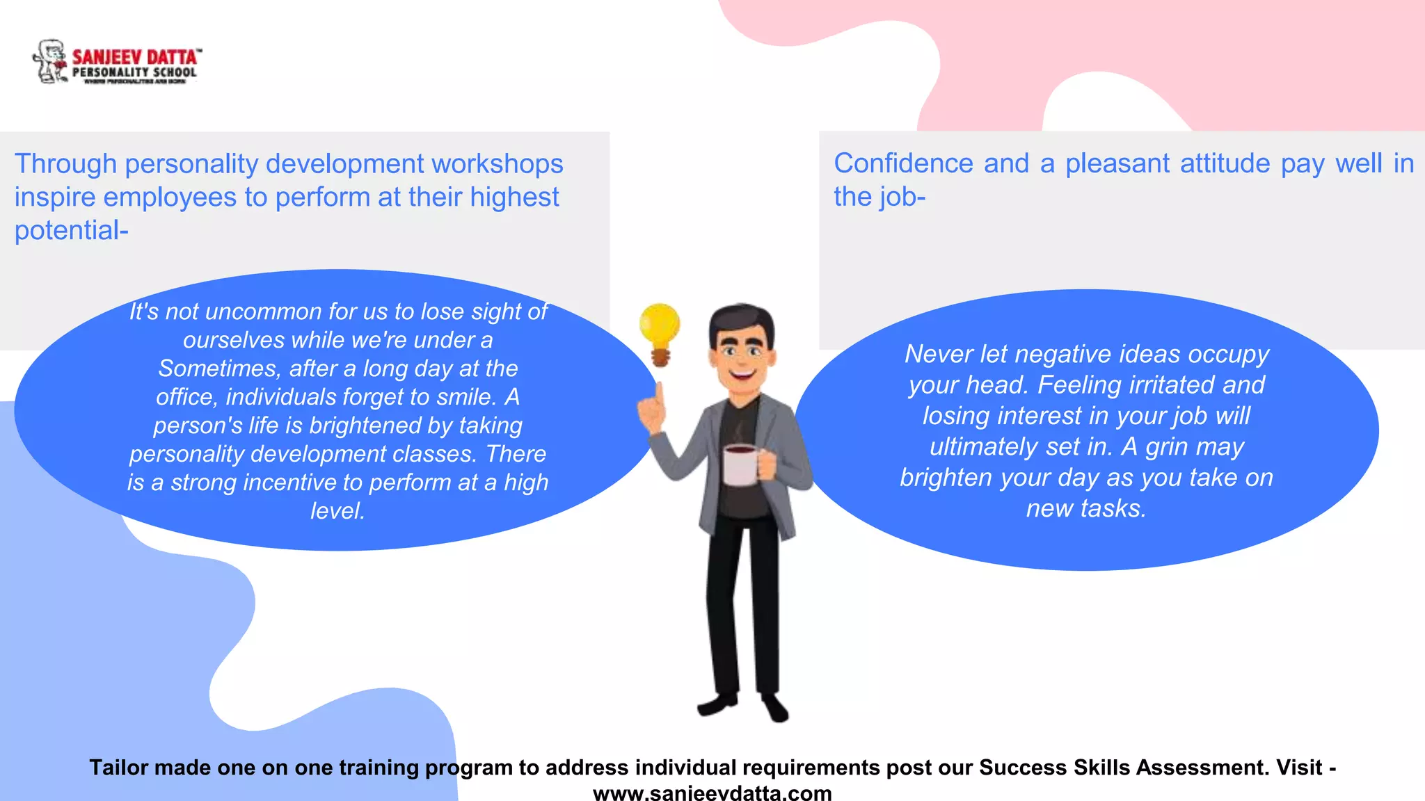 Through personality development workshops
inspire employees to perform at their highest
potential-
It's not uncommon for us to lose sight of
ourselves while we're under a
Sometimes, after a long day at the
office, individuals forget to smile. A
person's life is brightened by taking
personality development classes. There
is a strong incentive to perform at a high
level.
Confidence and a pleasant attitude pay well in
the job-
Never let negative ideas occupy
your head. Feeling irritated and
losing interest in your job will
ultimately set in. A grin may
brighten your day as you take on
new tasks.
Tailor made one on one training program to address individual requirements post our Success Skills Assessment. Visit -
www.sanjeevdatta.com
 