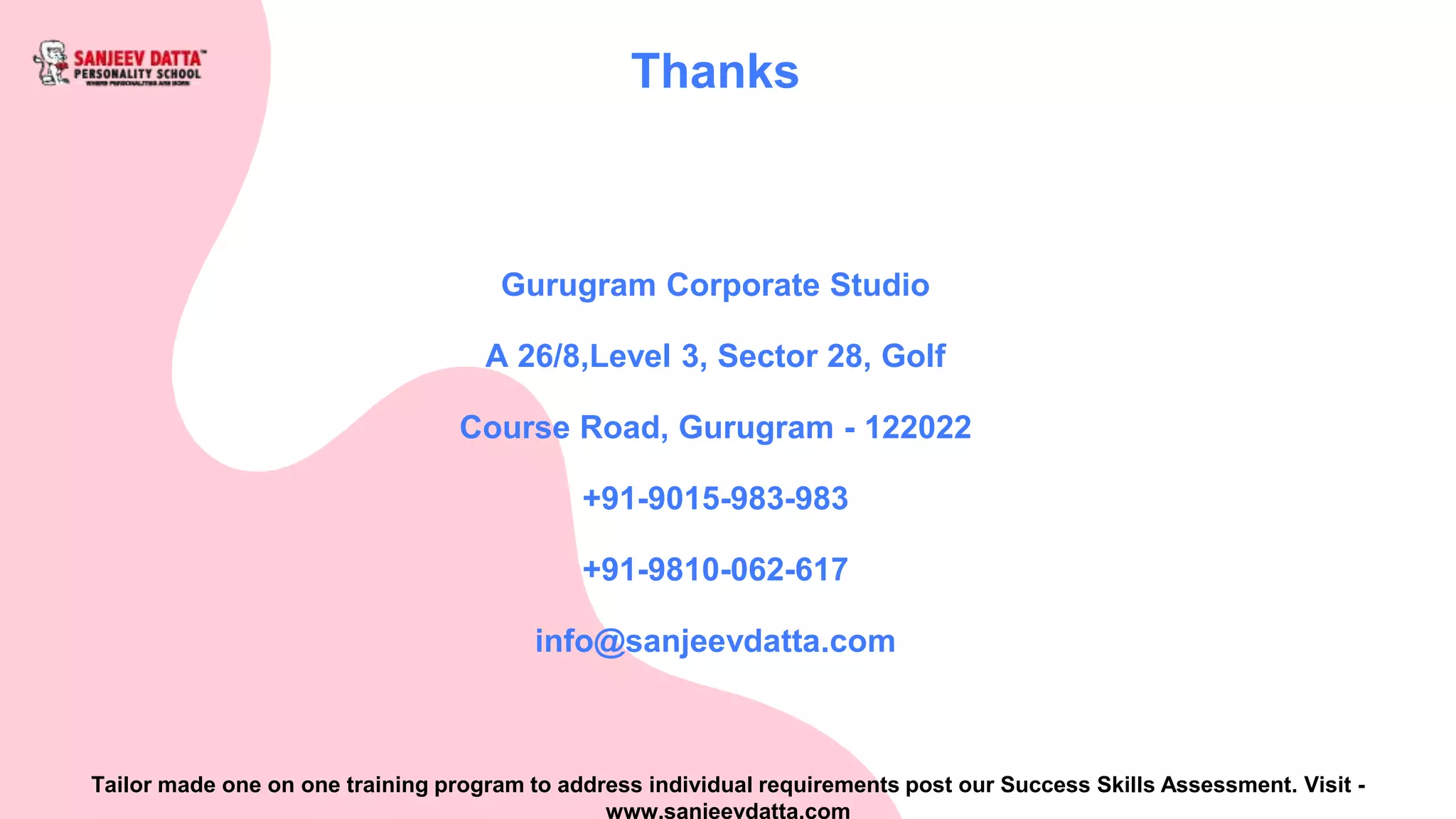 Gurugram Corporate Studio
A 26/8,Level 3, Sector 28, Golf
Course Road, Gurugram - 122022
+91-9015-983-983
+91-9810-062-617
info@sanjeevdatta.com
Thanks
Tailor made one on one training program to address individual requirements post our Success Skills Assessment. Visit -
www.sanjeevdatta.com
 