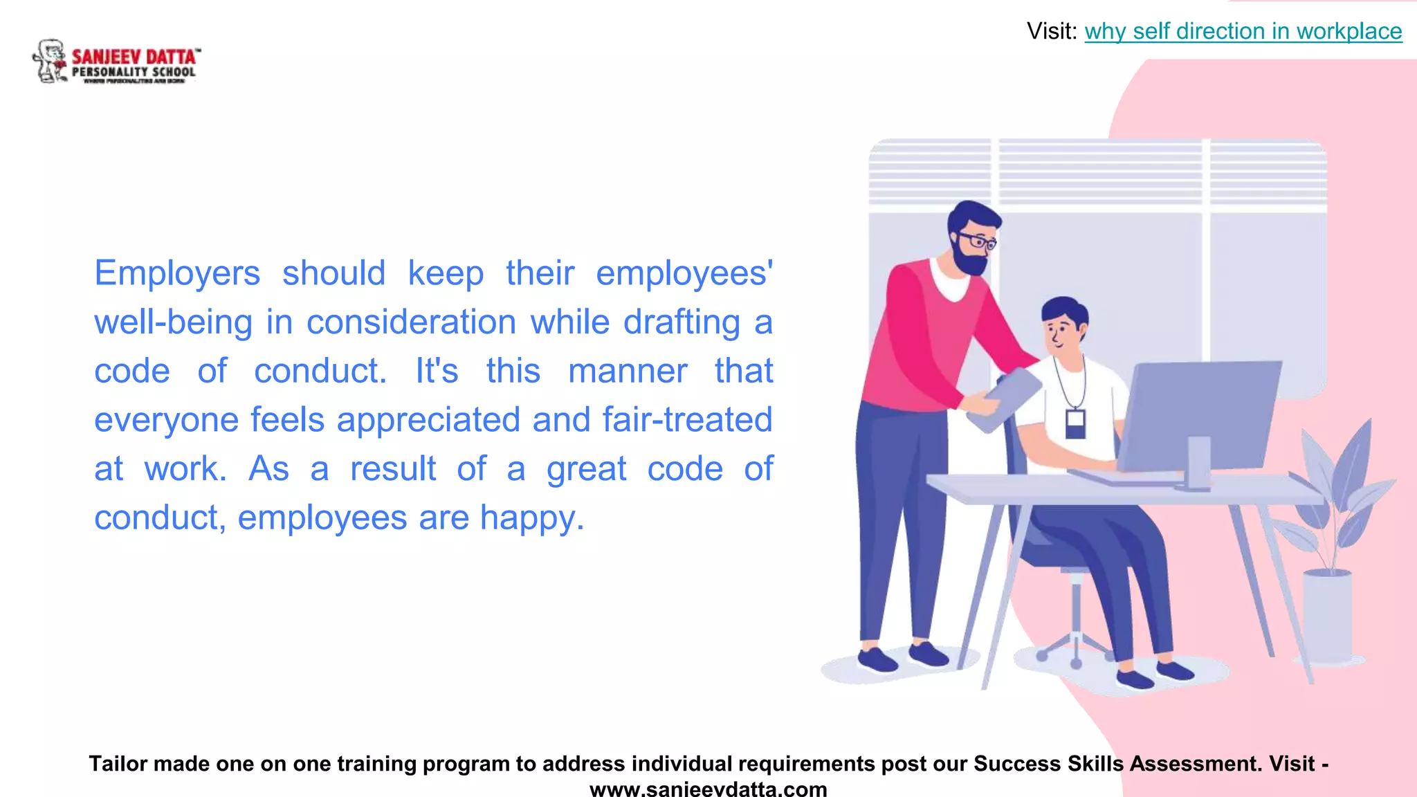 Employers should keep their employees'
well-being in consideration while drafting a
code of conduct. It's this manner that
everyone feels appreciated and fair-treated
at work. As a result of a great code of
conduct, employees are happy.
Visit: why self direction in workplace
Tailor made one on one training program to address individual requirements post our Success Skills Assessment. Visit -
www.sanjeevdatta.com
 