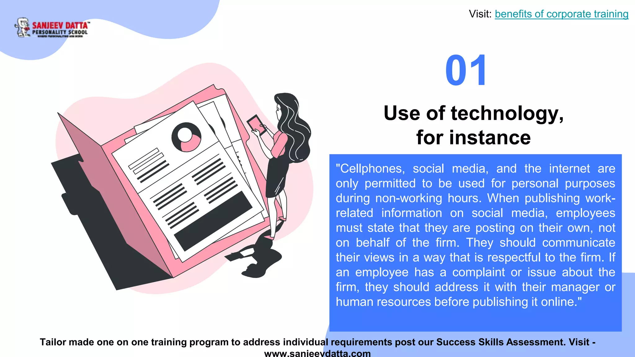 01
Use of technology,
for instance
"Cellphones, social media, and the internet are
only permitted to be used for personal purposes
during non-working hours. When publishing work-
related information on social media, employees
must state that they are posting on their own, not
on behalf of the firm. They should communicate
their views in a way that is respectful to the firm. If
an employee has a complaint or issue about the
firm, they should address it with their manager or
human resources before publishing it online."
Visit: benefits of corporate training
Tailor made one on one training program to address individual requirements post our Success Skills Assessment. Visit -
www.sanjeevdatta.com
 
