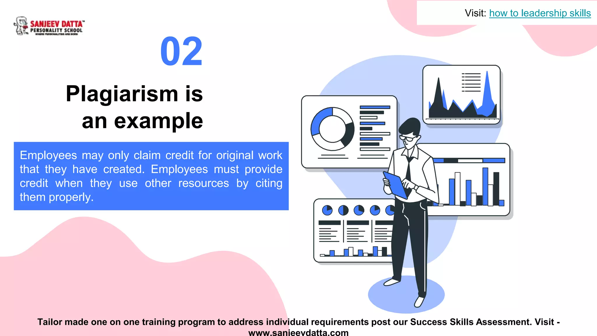 Plagiarism is
an example
02
Employees may only claim credit for original work
that they have created. Employees must provide
credit when they use other resources by citing
them properly.
Visit: how to leadership skills
Tailor made one on one training program to address individual requirements post our Success Skills Assessment. Visit -
www.sanjeevdatta.com
 