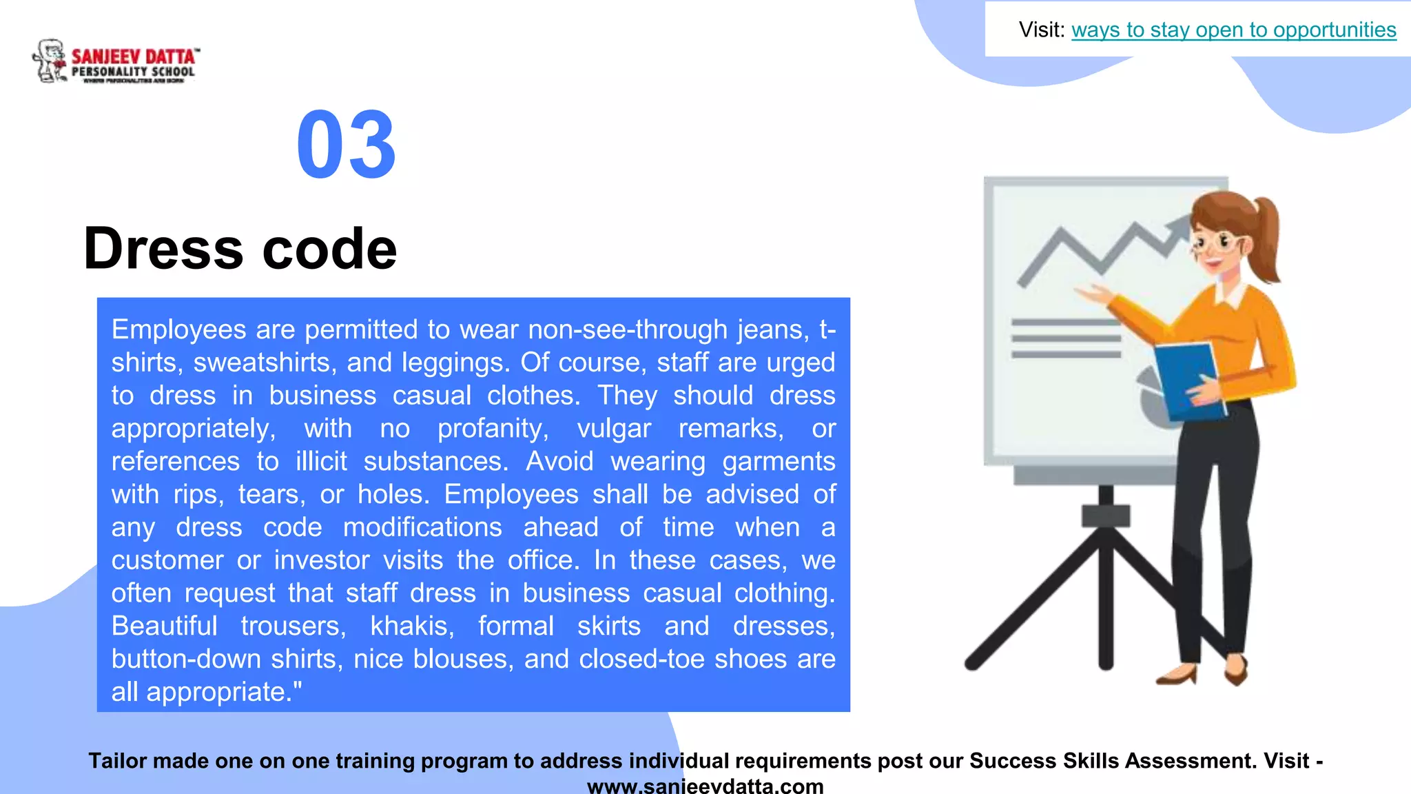 Dress code
03
Employees are permitted to wear non-see-through jeans, t-
shirts, sweatshirts, and leggings. Of course, staff are urged
to dress in business casual clothes. They should dress
appropriately, with no profanity, vulgar remarks, or
references to illicit substances. Avoid wearing garments
with rips, tears, or holes. Employees shall be advised of
any dress code modifications ahead of time when a
customer or investor visits the office. In these cases, we
often request that staff dress in business casual clothing.
Beautiful trousers, khakis, formal skirts and dresses,
button-down shirts, nice blouses, and closed-toe shoes are
all appropriate."
Visit: ways to stay open to opportunities
Tailor made one on one training program to address individual requirements post our Success Skills Assessment. Visit -
www.sanjeevdatta.com
 