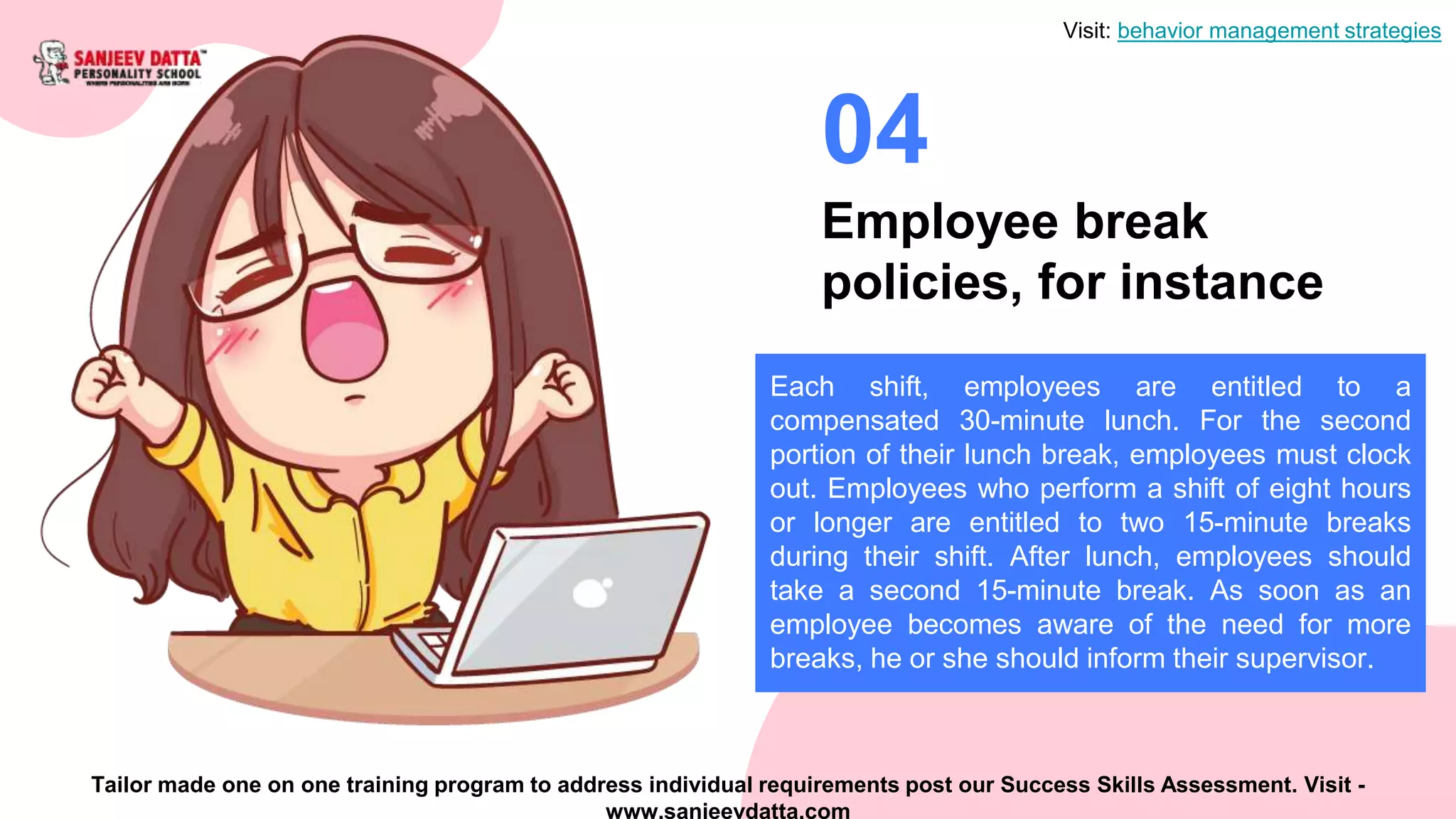 Employee break
policies, for instance
04
Each shift, employees are entitled to a
compensated 30-minute lunch. For the second
portion of their lunch break, employees must clock
out. Employees who perform a shift of eight hours
or longer are entitled to two 15-minute breaks
during their shift. After lunch, employees should
take a second 15-minute break. As soon as an
employee becomes aware of the need for more
breaks, he or she should inform their supervisor.
Visit: behavior management strategies
Tailor made one on one training program to address individual requirements post our Success Skills Assessment. Visit -
www.sanjeevdatta.com
 