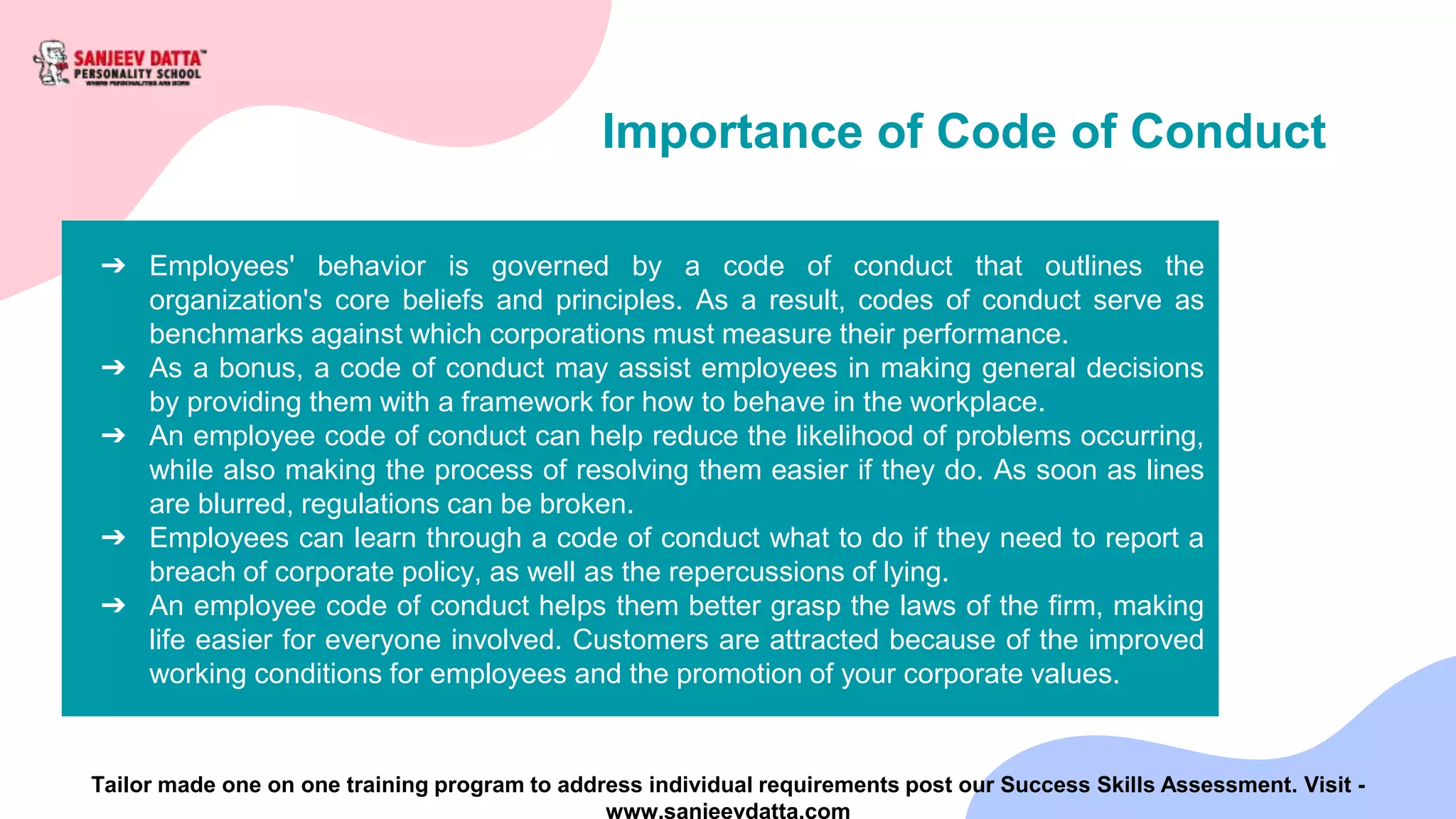 Importance of Code of Conduct
➔ Employees' behavior is governed by a code of conduct that outlines the
organization's core beliefs and principles. As a result, codes of conduct serve as
benchmarks against which corporations must measure their performance.
➔ As a bonus, a code of conduct may assist employees in making general decisions
by providing them with a framework for how to behave in the workplace.
➔ An employee code of conduct can help reduce the likelihood of problems occurring,
while also making the process of resolving them easier if they do. As soon as lines
are blurred, regulations can be broken.
➔ Employees can learn through a code of conduct what to do if they need to report a
breach of corporate policy, as well as the repercussions of lying.
➔ An employee code of conduct helps them better grasp the laws of the firm, making
life easier for everyone involved. Customers are attracted because of the improved
working conditions for employees and the promotion of your corporate values.
Tailor made one on one training program to address individual requirements post our Success Skills Assessment. Visit -
www.sanjeevdatta.com
 