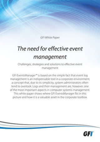 GFI White Paper



      The need for effective event
            management
      Challenges, strategies and solutions to effective event
                          management

  GFI EventsManager™ is based on the simple fact that event log
management is an indispensable tool in a corporate environment;
 a concept that, due to its simplicity, system administrators often
 tend to overlook. Logs and their management are, however, one
of the most important aspects in computer systems management.
    This white paper shows where GFI EventsManager fits in this
  picture and how it is a valuable asset in the corporate toolbox.
 