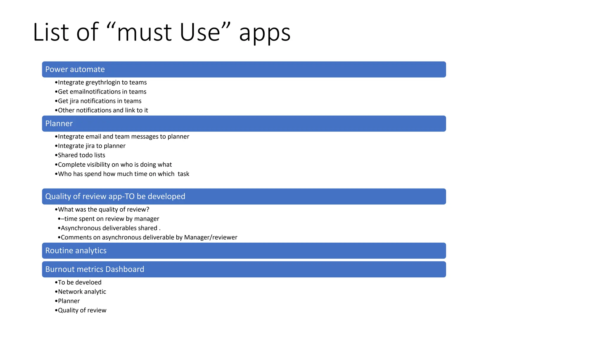 List of “must Use” apps
Power automate
•Integrate greythrlogin to teams
•Get emailnotifications in teams
•Get jira notifications in teams
•Other notifications and link to it
Planner
•Integrate email and team messages to planner
•Integrate jira to planner
•Shared todo lists
•Complete visibility on who is doing what
•Who has spend how much time on which task
Quality of review app-TO be developed
•What was the quality of review?
•–time spent on review by manager
•Asynchronous deliverables shared .
•Comments on asynchronous deliverable by Manager/reviewer
Routine analytics
Burnout metrics Dashboard
•To be develoed
•Network analytic
•Planner
•Quality of review
 