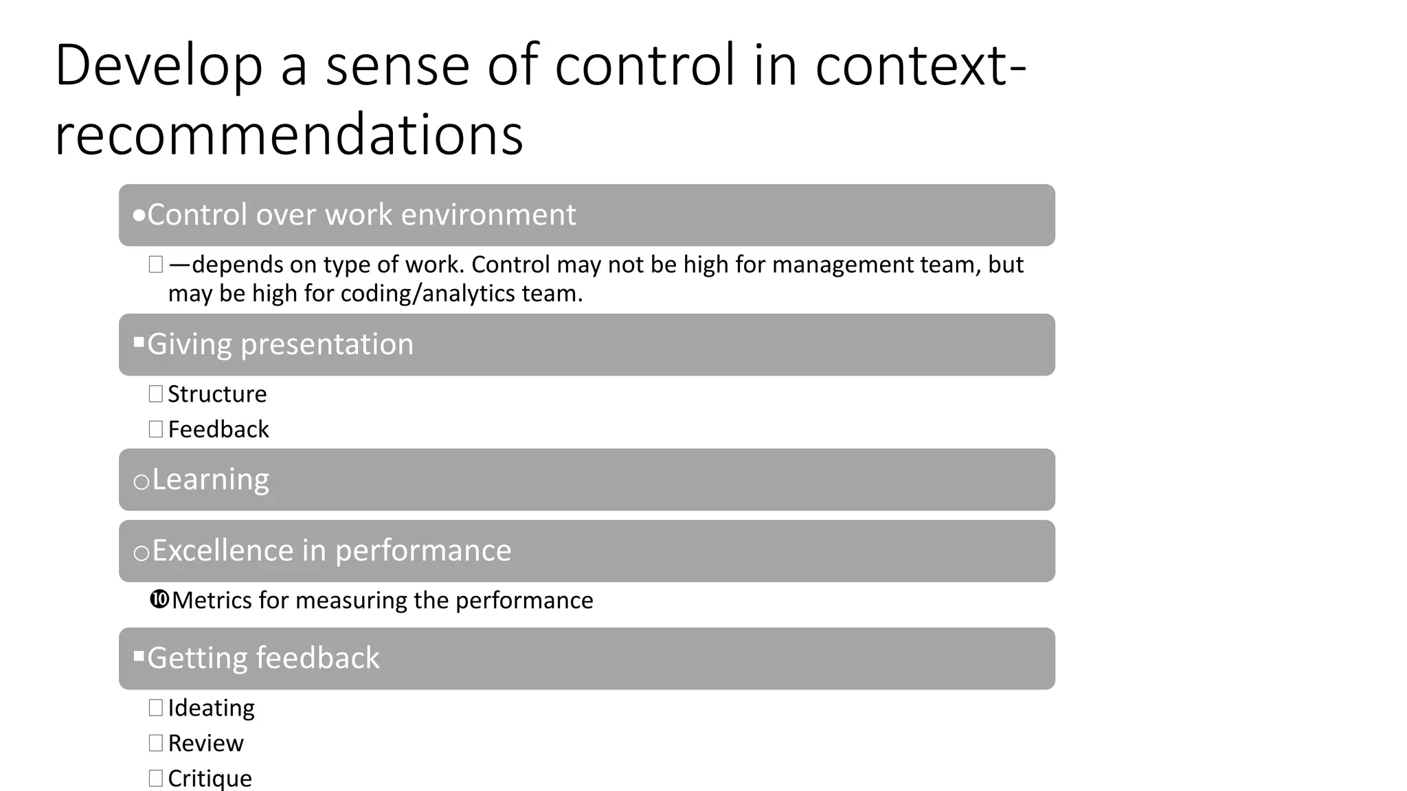 Develop a sense of control in context-
recommendations
Control over work environment
 —depends on type of work. Control may not be high for management team, but
may be high for coding/analytics team.
Giving presentation
 Structure
 Feedback
oLearning
oExcellence in performance
Metrics for measuring the performance
Getting feedback
 Ideating
 Review
 Critique
 