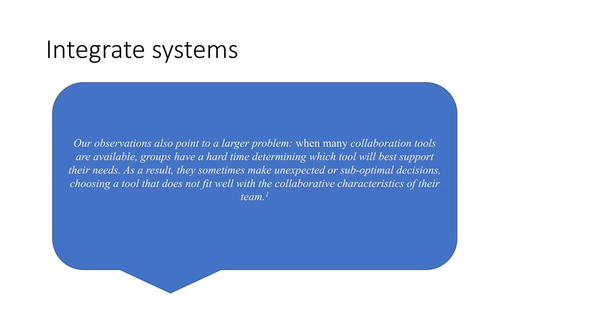 Integrate systems
Our observations also point to a larger problem: when many collaboration tools
are available, groups have a hard time determining which tool will best support
their needs. As a result, they sometimes make unexpected or sub-optimal decisions,
choosing a tool that does not fit well with the collaborative characteristics of their
team.1
 