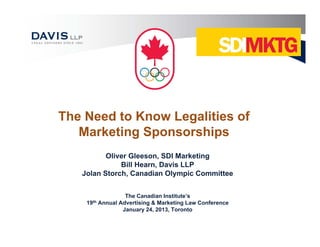 The Need to Know Legalities of
   Marketing Sponsorships
          Oliver Gleeson, SDI Marketing
              Bill Hearn, Davis LLP
   Jolan Storch, Canadian Olympic Committee


                    The Canadian Institute’s
    19th   Annual Advertising & Marketing Law Conference
                   January 24, 2013, Toronto
 