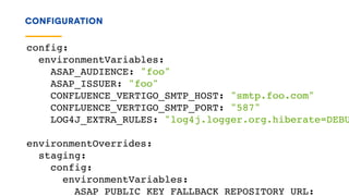 CONFIGURATION
config:
environmentVariables:
ASAP_AUDIENCE: "foo"
ASAP_ISSUER: "foo"
CONFLUENCE_VERTIGO_SMTP_HOST: "smtp.foo.com"
CONFLUENCE_VERTIGO_SMTP_PORT: "587"
LOG4J_EXTRA_RULES: "log4j.logger.org.hiberate=DEBU
environmentOverrides:
staging:
config:
environmentVariables:
ASAP_PUBLIC_KEY_FALLBACK_REPOSITORY_URL:
 