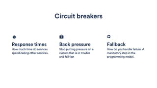 Response times
How much time do services
spend calling other services.
Back pressure
Stop putting pressure on a
system that is in trouble
and fail fast
Fallback
How do you handle failure. A
mandatory step in the
programming model.
Circuit breakers
 