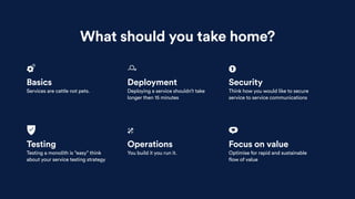 What should you take home?
Basics
Services are cattle not pets.
Testing
Testing a monolith is “easy” think
about your service testing strategy
Deployment
Deploying a service shouldn’t take
longer then 15 minutes
Operations
You build it you run it.
Security
Think how you would like to secure
service to service communications
Focus on value
Optimise for rapid and sustainable
flow of value
 