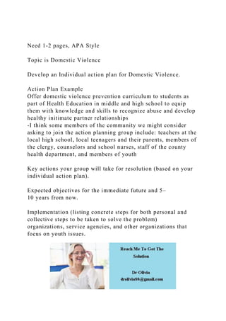 Need 1-2 pages, APA Style
Topic is Domestic Violence
Develop an Individual action plan for Domestic Violence.
Action Plan Example
Offer domestic violence prevention curriculum to students as
part of Health Education in middle and high school to equip
them with knowledge and skills to recognize abuse and develop
healthy initimate partner relationships
-I think some members of the community we might consider
asking to join the action planning group include: teachers at the
local high school, local teenagers and their parents, members of
the clergy, counselors and school nurses, staff of the county
health department, and members of youth
Key actions your group will take for resolution (based on your
individual action plan).
Expected objectives for the immediate future and 5–
10 years from now.
Implementation (listing concrete steps for both personal and
collective steps to be taken to solve the problem)
organizations, service agencies, and other organizations that
focus on youth issues.
 