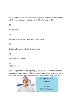 Need 1500 words Dissertation/research method on the impact
of Cryptocurrencies in the UAE. The format will be:
1)
Background
2)
Research Question, Aim and Objectives
3)
Potential impact of the dissertation
4)
Theoretical Context
5)
References
I have uploaded sample past papers, so please check them to
understand the format of the essay. I have also uploaded some
dissertation on cryptocurrencies in the Uae to help you out.
 