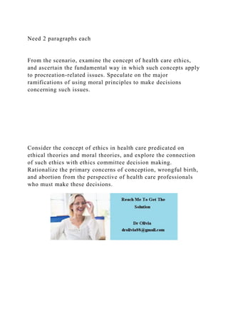Need 2 paragraphs each
From the scenario, examine the concept of health care ethics,
and ascertain the fundamental way in which such concepts apply
to procreation-related issues. Speculate on the major
ramifications of using moral principles to make decisions
concerning such issues.
Consider the concept of ethics in health care predicated on
ethical theories and moral theories, and explore the connection
of such ethics with ethics committee decision making.
Rationalize the primary concerns of conception, wrongful birth,
and abortion from the perspective of health care professionals
who must make these decisions.
 