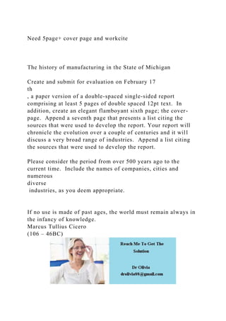 Need 5page+ cover page and workcite
The history of manufacturing in the State of Michigan
Create and submit for evaluation on February 17
th
, a paper version of a double-spaced single-sided report
comprising at least 5 pages of double spaced 12pt text. In
addition, create an elegant flamboyant sixth page; the cover-
page. Append a seventh page that presents a list citing the
sources that were used to develop the report. Your report will
chronicle the evolution over a couple of centuries and it will
discuss a very broad range of industries. Append a list citing
the sources that were used to develop the report.
Please consider the period from over 500 years ago to the
current time. Include the names of companies, cities and
numerous
diverse
industries, as you deem appropriate.
If no use is made of past ages, the world must remain always in
the infancy of knowledge.
Marcus Tullius Cicero
(106 – 46BC)
 