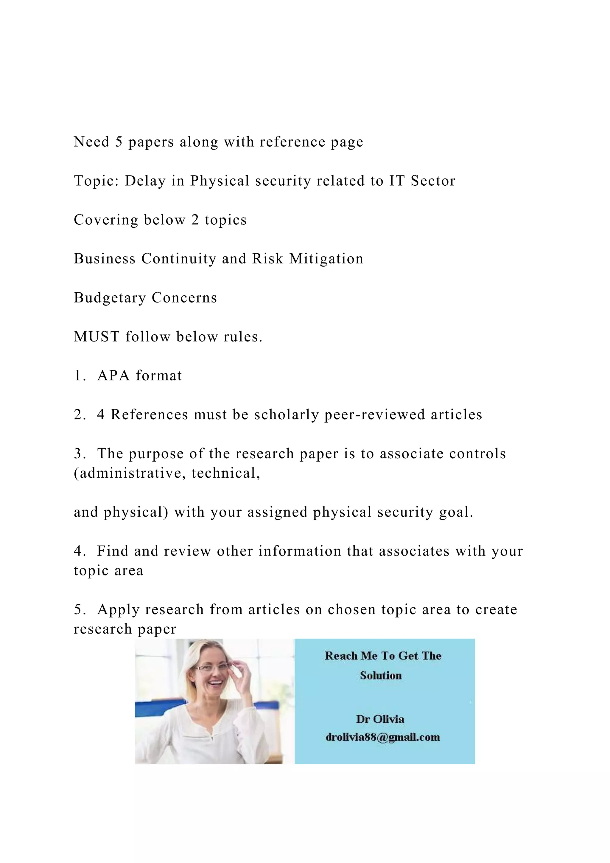 Need 5 papers along with reference page
Topic: Delay in Physical security related to IT Sector
Covering below 2 topics
Business Continuity and Risk Mitigation
Budgetary Concerns
MUST follow below rules.
1. APA format
2. 4 References must be scholarly peer-reviewed articles
3. The purpose of the research paper is to associate controls
(administrative, technical,
and physical) with your assigned physical security goal.
4. Find and review other information that associates with your
topic area
5. Apply research from articles on chosen topic area to create
research paper