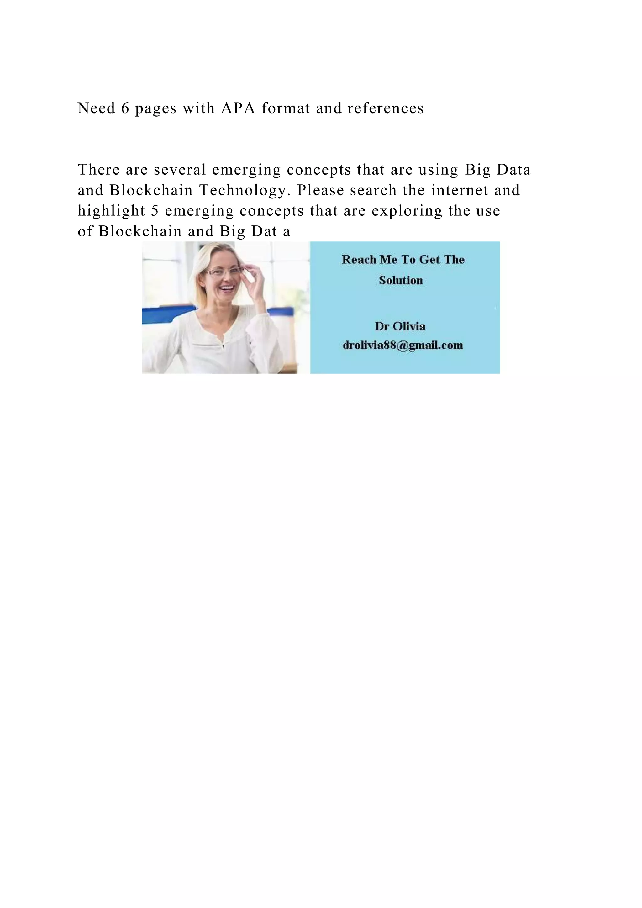 Need 6 pages with APA format and references
There are several emerging concepts that are using Big Data
and Blockchain Technology. Please search the internet and
highlight 5 emerging concepts that are exploring the use
of Blockchain and Big Dat a