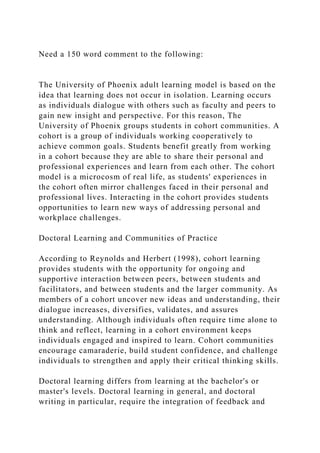 Need a 150 word comment to the following:
The University of Phoenix adult learning model is based on the
idea that learning does not occur in isolation. Learning occurs
as individuals dialogue with others such as faculty and peers to
gain new insight and perspective. For this reason, The
University of Phoenix groups students in cohort communities. A
cohort is a group of individuals working cooperatively to
achieve common goals. Students benefit greatly from working
in a cohort because they are able to share their personal and
professional experiences and learn from each other. The cohort
model is a microcosm of real life, as students' experiences in
the cohort often mirror challenges faced in their personal and
professional lives. Interacting in the cohort provides students
opportunities to learn new ways of addressing personal and
workplace challenges.
Doctoral Learning and Communities of Practice
According to Reynolds and Herbert (1998), cohort learning
provides students with the opportunity for ongoing and
supportive interaction between peers, between students and
facilitators, and between students and the larger community. As
members of a cohort uncover new ideas and understanding, their
dialogue increases, diversifies, validates, and assures
understanding. Although individuals often require time alone to
think and reflect, learning in a cohort environment keeps
individuals engaged and inspired to learn. Cohort communities
encourage camaraderie, build student confidence, and challenge
individuals to strengthen and apply their critical thinking skills.
Doctoral learning differs from learning at the bachelor's or
master's levels. Doctoral learning in general, and doctoral
writing in particular, require the integration of feedback and
 