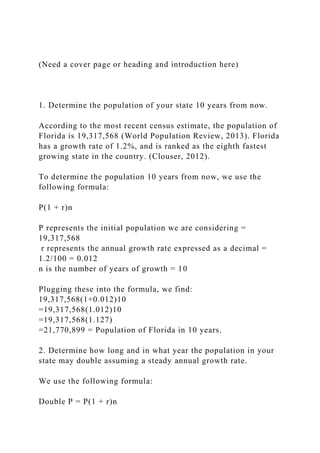 (Need a cover page or heading and introduction here)
1. Determine the population of your state 10 years from now.
According to the most recent census estimate, the population of
Florida is 19,317,568 (World Population Review, 2013). Florida
has a growth rate of 1.2%, and is ranked as the eighth fastest
growing state in the country. (Clouser, 2012).
To determine the population 10 years from now, we use the
following formula:
P(1 + r)n
P represents the initial population we are considering =
19,317,568
r represents the annual growth rate expressed as a decimal =
1.2/100 = 0.012
n is the number of years of growth = 10
Plugging these into the formula, we find:
19,317,568(1+0.012)10
=19,317,568(1.012)10
=19,317,568(1.127)
=21,770,899 = Population of Florida in 10 years.
2. Determine how long and in what year the population in your
state may double assuming a steady annual growth rate.
We use the following formula:
Double P = P(1 + r)n
 