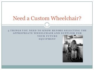 Need a Custom Wheelchair? 
5 THINGS YOU NEED TO KNOW BEFORE SELECTING THE 
APPROPRIATE WHEELCHAIR AND SUPPLIER FOR 
YOUR FUTURE 
EQUIPMENT 
 