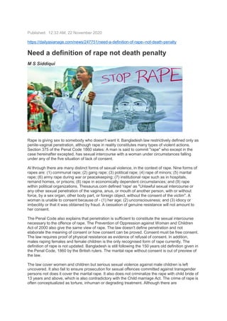 Published: 12:33 AM, 22 November 2020
https://dailyasianage.com/news/247751/need-a-definition-of-rape--not-death-penalty
Need a definition of rape not death penalty
M S Siddiqui
Rape is giving sex to somebody who doesn't want it. Bangladesh law restrictively defined only as
penile-vaginal penetration, although rape in reality constitutes many types of violent actions.
Section 375 of the Penal Code 1860 states: A man is said to commit "rape" who except in the
case hereinafter excepted, has sexual intercourse with a woman under circumstances falling
under any of the five situation of lack of consent.
Al through there are many distinct forms of sexual violence, in the context of rape. Nine forms of
rapes are: (1) communal rape; (2) gang rape; (3) political rape; (4) rape of minors; (5) marital
rape; (6) army rape during war or peacekeeping; (7) institutional rape such as in hospitals,
remand homes, or prisons; (8) rape in economically dependent circumstances; and (9) rape
within political organizations. Thesaurus.com defined 'rape' as "Unlawful sexual intercourse or
any other sexual penetration of the vagina, anus, or mouth of another person, with or without
force, by a sex organ, other body part, or foreign object, without the consent of the victim". A
woman is unable to consent because of - (1) her age; (2) unconsciousness; and (3) idiocy or
imbecility or that it was obtained by fraud. A cessation of genuine resistance will not amount to
her consent.
The Penal Code also explains that penetration is sufficient to constitute the sexual intercourse
necessary to the offence of rape. The Prevention of Oppression against Woman and Children
Act of 2000 also give the same view of rape. The law doesn't define penetration and not
elaborate the meaning of consent or how consent can be proved. Consent must be free consent.
The law requires proof of physical resistance as evidence of refusal of consent. In addition,
males raping females and female children is the only recognised form of rape currently. The
definition of rape is not updated. Bangladesh is still following the 150 years old definition given in
the Penal Code, 1860 by the British rulers. The marital rape without consent is out of preview of
the law.
The law cover women and children but serious sexual violence against male children is left
uncovered. It also fail to ensure prosecution for sexual offences committed against transgender
persons not does it cover the marital rape. It also does not criminalize the rape with child bride of
13 years and above, which is also contradictory with the Child marriage Act. The crime of rape is
often conceptualized as torture, inhuman or degrading treatment. Although there are
 