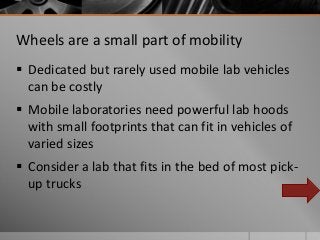 Wheels are a small part of mobility
Dedicated but rarely used mobile lab vehicles
can be costly
Mobile laboratories need powerful lab hoods
with small footprints that can fit in vehicles of
varied sizes
Consider a lab that fits in the bed of most pick-
up trucks