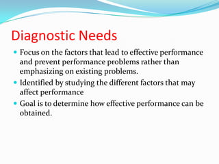 Diagnostic Needs
 Focus on the factors that lead to effective performance
  and prevent performance problems rather than
  emphasizing on existing problems.
 Identified by studying the different factors that may
  affect performance
 Goal is to determine how effective performance can be
  obtained.
 