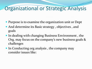 Organizational or Strategic Analysis

 Purpose is to examine the organization unit or Dept
 And determine its Basic strategy , objectives , and
  goals
 In dealing with changing Business Environment , the
  Org. may focus on the company’s new business goals &
  challenges
 In Conducting org analysis , the company may
  consider issues like:
 