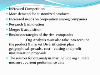 Increased Competition
 More demand for customized products
 Increased needs on cooperation among companies
 Research & innovation
 Merger & acquisition
 Business strategies of the rival companies
             Org Analysis must also take into account
  the product & market Diversification plan ,
  geographical spreads , cost – cutting and profit
  maximization proposals.
 The sources for org analysis may include org climate
  measure , current performance data
 