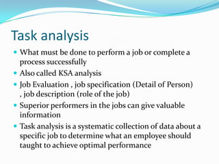 Task analysis
 What must be done to perform a job or complete a
    process successfully
   Also called KSA analysis
   Job Evaluation , job specification (Detail of Person)
    , job description (role of the job)
   Superior performers in the jobs can give valuable
    information
   Task analysis is a systematic collection of data about a
    specific job to determine what an employee should
    taught to achieve optimal performance
 