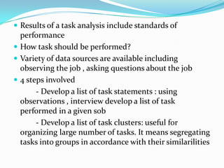  Results of a task analysis include standards of
  performance
 How task should be performed?
 Variety of data sources are available including
  observing the job , asking questions about the job
 4 steps involved
       - Develop a list of task statements : using
  observations , interview develop a list of task
  performed in a given sob
       - Develop a list of task clusters: useful for
  organizing large number of tasks. It means segregating
  tasks into groups in accordance with their similarilities
 
