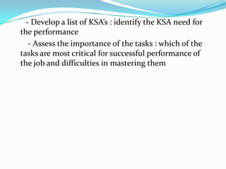 - Develop a list of KSA’s : identify the KSA need for
the performance
   - Assess the importance of the tasks : which of the
tasks are most critical for successful performance of
the job and difficulties in mastering them
 