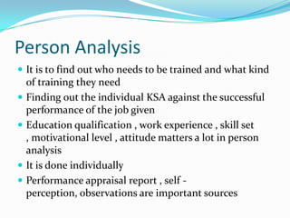 Person Analysis
 It is to find out who needs to be trained and what kind
    of training they need
   Finding out the individual KSA against the successful
    performance of the job given
   Education qualification , work experience , skill set
    , motivational level , attitude matters a lot in person
    analysis
   It is done individually
   Performance appraisal report , self -
    perception, observations are important sources
 